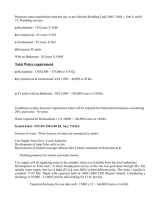 Domestic water required per head per day as per National Building Code 2005, Table 1, Part 9, and P
19, Plumbing services:

a) Residential : 150 Liters X 2500

b) Commercial : 45 Liters X 830

c) Institutional : 45 Liters X 260

d) Factories/IT parks

With no Bathroom : 30 Liters X 5,000

Total Water requirement:

a) Residential : 150X2500 = 375,000 or 375 KL

b) Commercial & Institutional: 45X 1,090 = 49,050 or 49 KL



c) IT parks with no Bathroom : 30X 5,000 = 150,000 Liters or 150 KL



In addition to daily domestic requirement water will be required for Horticultural proposes considering
20% green area – 05 acres

Water required for Horticultural : 5 X 28000 = 140,000 Liters or 140 KL

Grand Total : 375+49+150+140 KL Say: 714 KL

Sources of water : Three Sources of water are considered as under:

City Supply from Govt./ Local Authority.
Development of deep Tube wells at site.
Recirculation of treated sewerage effluent after Tertiary treatment of Horticultural &

   Flushing proposes for urinals and water closets.

City supply will be supplying water to the complex when it is available from the local authorities.
Development or Tube well : A detail Geophysical survey of the site was got5 done through M/s The
reliable water supply Service of India (P) Ltd. new Delhi at there different point. The water / Aquifer is
available 27-65 Mtr. Depth with expected field of 1000-12000 LPH (Report Attach). Considering a
discharge of 10,000 – 12,000 Litres/hr and working for 12 hr. per day.

            Expected discharge for one tube well : 12000 x 12 = 144,000 Liters or 144 KL
 