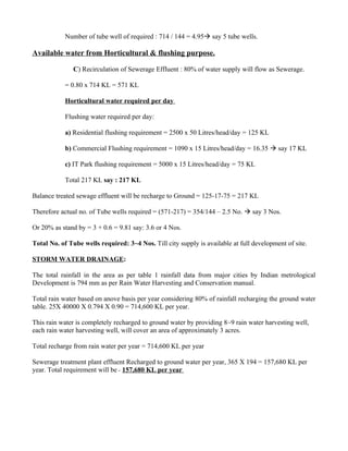 Number of tube well of required : 714 / 144 = 4.95 say 5 tube wells.

Available water from Horticultural & flushing purpose.

               C) Recirculation of Sewerage Effluent : 80% of water supply will flow as Sewerage.

            = 0.80 x 714 KL = 571 KL

            Horticultural water required per day

            Flushing water required per day:

            a) Residential flushing requirement = 2500 x 50 Litres/head/day = 125 KL

            b) Commercial Flushing requirement = 1090 x 15 Litres/head/day = 16.35  say 17 KL

            c) IT Park flushing requirement = 5000 x 15 Litres/head/day = 75 KL

            Total 217 KL say : 217 KL

Balance treated sewage effluent will be recharge to Ground = 125-17-75 = 217 KL

Therefore actual no. of Tube wells required = (571-217) = 354/144 – 2.5 No.  say 3 Nos.

Or 20% as stand by = 3 + 0.6 = 9.81 say: 3.6 or 4 Nos.

Total No. of Tube wells required: 3~4 Nos. Till city supply is available at full development of site.

STORM WATER DRAINAGE:

The total rainfall in the area as per table 1 rainfall data from major cities by Indian metrological
Development is 794 mm as per Rain Water Harvesting and Conservation manual.

Total rain water based on anove basis per year considering 80% of rainfall recharging the ground water
table. 25X 40000 X 0.794 X 0.90 = 714,600 KL per year.

This rain water is completely recharged to ground water by providing 8~9 rain water harvesting well,
each rain water harvesting well, will cover an area of approximately 3 acres.

Total recharge from rain water per year = 714,600 KL per year

Sewerage treatment plant effluent Recharged to ground water per year, 365 X 194 = 157,680 KL per
year. Total requirement will be = 157,680 KL per year
 