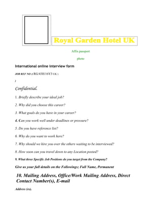 Affix passport

                                             photo

International online interview form

JOB REF NO :( RG/43H/16Y3 UK )

)


Confidential.
1. Briefly describe your ideal job?

2. Why did you choose this career?

3. What goals do you have in your career?

4. Can you work well under deadlines or pressure?

5. Do you have reference list?

6. Why do you want to work here?

7. Why should we hire you over the others waiting to be interviewed?

8. How soon can you travel down to any Location posted?

9. What three Specific Job Positions do you target from the Company?

Give us your full details on the Followings; Full Name, Permanent

    10. Mailing Address, Office/Work Mailing Address, Direct
    Contact Number(s), E-mail
Address (es).
 