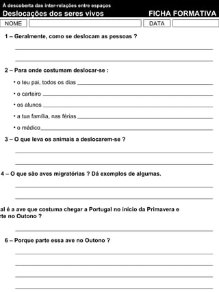 À descoberta das inter-relações entre espaços
  Deslocações dos seres vivos                         FICHA FORMATIVA
  NOME                                                 DATA

  1 – Geralmente, como se deslocam as pessoas ?




  2 – Para onde costumam deslocar-se :

      • o teu pai, todos os dias

      • o carteiro
      • os alunos

      • a tua família, nas férias

      • o médico

  3 – O que leva os animais a deslocarem-se ?




 4 – O que são aves migratórias ? Dá exemplos de algumas.




ual é a ave que costuma chegar a Portugal no início da Primavera e
 rte no Outono ?



  6 – Porque parte essa ave no Outono ?
 