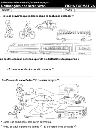 À descoberta das inter-relações entre espaços
 Deslocações dos seres vivos                                FICHA FORMATIVA
  NOME                                                       DATA

– Pinta as gravuras que indicam como te costumas deslocar ?




mo se deslocam as pessoas, quando as distâncias são pequenas ?



      • E quando as distâncias são maiores ?



  3 – Para onde vai o Pedro ? E os seus amigos ?




 • Cobre «os caminhos» com cores diferentes.
 • Pinta, de azul, o ponto de partida   ○. E, de verde, o de chegada ○.
 