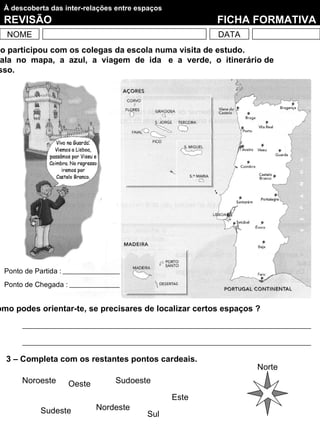 À descoberta das inter-relações entre espaços
 REVISÃO                                                FICHA FORMATIVA
  NOME                                                  DATA
ão participou com os colegas da escola numa visita de estudo.
 ala no mapa, a azul, a viagem de ida e a verde, o itinerário de
 sso.




 Ponto de Partida :
 Ponto de Chegada :


omo podes orientar-te, se precisares de localizar certos espaços ?




  3 – Completa com os restantes pontos cardeais.
                                                                 Norte
      Noroeste        Oeste       Sudoeste

                                                 Este
            Sudeste           Nordeste
                                         Sul
 