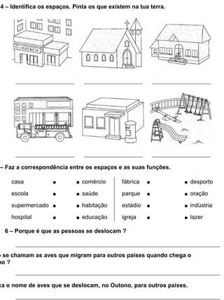4 – Identifica os espaços. Pinta os que existem na tua terra.




– Faz a correspondência entre os espaços e as suas funções.

     casa                      comércio      fábrica                desporto

     escola                    saúde         parque                 oração

     supermercado              habitação     estádio                indústria

     hospital                  educação      igreja                 lazer

  6 – Porque é que as pessoas se deslocam ?



o se chamam as aves que migram para outros países quando chega o
no ?


ca o nome de aves que se deslocam, no Outono, para outros países.
 