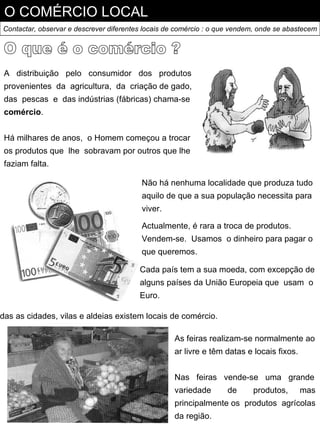 O COMÉRCIO LOCAL
Contactar, observar e descrever diferentes locais de comércio : o que vendem, onde se abastecem




 A distribuição pelo consumidor dos produtos
 provenientes da agricultura, da criação de gado,
 das pescas e das indústrias (fábricas) chama-se
 comércio.


 Há milhares de anos, o Homem começou a trocar
 os produtos que lhe sobravam por outros que lhe
 faziam falta.

                                         Não há nenhuma localidade que produza tudo
                                         aquilo de que a sua população necessita para
                                         viver.

                                         Actualmente, é rara a troca de produtos.
                                         Vendem-se. Usamos o dinheiro para pagar o
                                         que queremos.

                                         Cada país tem a sua moeda, com excepção de
                                         alguns países da União Europeia que usam o
                                         Euro.

das as cidades, vilas e aldeias existem locais de comércio.

                                                   As feiras realizam-se normalmente ao
                                                   ar livre e têm datas e locais fixos.


                                                   Nas feiras vende-se uma grande
                                                   variedade       de      produtos,      mas
                                                   principalmente os produtos agrícolas
                                                   da região.
 