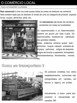 O COMÉRCIO LOCAL
Como se transportam os produtos.

Rua comercial é uma rua onde quase todas as casas se dedicam ao comércio.
Nela existem lojas que se dedicam à venda de uma só categoria de produto: sapatos,
livros, roupas, alimentos, jóias, etc.

                                            As mercearias são locais de comércio
                                            existentes em todas as localidades.

                                         Os supermercados e os hipermercados
                                         existem um pouco por todo o país. Os
                                         hipermercados localizam-se       sobretudo
                                         nas grandes cidades.
                                         Neles podemos comprar quase tudo :
                                         alimentos, roupas, calçado, produtos de
                                         limpeza, perfumes, artigos de desporto,
                                         artigos de livraria e papelaria, brinquedos,
                                         electrodomésticos, ferramentas, móveis,
                                         etc.




                                                  Os produtos vendidos nos vários
                                                  estabelecimentos comerciais são
                                                  transportados em      camiões, em
                                                  barcos e, alguns, em aviões.




                                                  Actualmente, a maior parte dos
                                                  produtos   é    transportada    em
                                                  camiões TIR.
 
