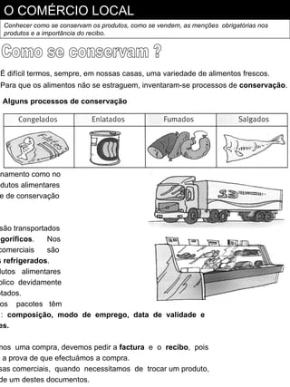 O COMÉRCIO LOCAL
  Conhecer como se conservam os produtos, como se vendem, as menções obrigatórias nos
  produtos e a importância do recibo.




 É difícil termos, sempre, em nossas casas, uma variedade de alimentos frescos.
 Para que os alimentos não se estraguem, inventaram-se processos de conservação.

 Alguns processos de conservação




enamento como no
odutos alimentares
 e de conservação



 são transportados
igoríficos.    Nos
comerciais     são
s refrigerados.
dutos alimentares
blico devidamente
otados.
 os pacotes têm
 : composição, modo de emprego, data de validade e
es.

mos uma compra, devemos pedir a factura e o recibo, pois
o a prova de que efectuámos a compra.
 sas comerciais, quando necessitamos de trocar um produto,
 de um destes documentos.
 