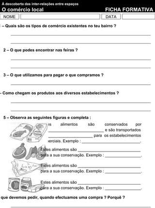 À descoberta das inter-relações entre espaços
 O comércio local                                      FICHA FORMATIVA
  NOME                                                 DATA

1 – Quais são os tipos de comércio existentes no teu bairro ?




  2 – O que podes encontrar nas feiras ?




  3 – O que utilizamos para pagar o que compramos ?



– Como chegam os produtos aos diversos estabelecimentos ?




  5 – Observa as seguintes figuras e completa :
                        Estes     alimentos      são    conservados   por
                        ____________________________ e são transportados
                        em ____________________ para os estabelecimentos
                        comerciais. Exemplo : __________________________.

                       Estes alimentos são ____________________________
                       para a sua conservação. Exemplo : ________________.

                       Estes alimentos são ____________________________
                       para a sua conservação. Exemplo : ________________.

                       Estes alimentos são ____________________________
                       para a sua conservação. Exemplo : ________________.

 que devemos pedir, quando efectuamos uma compra ? Porquê ?
 