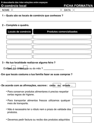 À descoberta das inter-relações entre espaços
 O comércio local                                         FICHA FORMATIVA
  NOME                                                    DATA

  1 – Quais são os locais de comércio que conheces ?


  2 – Completa o quadro.

       Locais de comércio                    Produtos comercializados




  3 – Na tua localidade realiza-se alguma feira ?

   EmSim dia da semana ou do mês ? _______________
      que     Não

– Em que locais costuma a tua família fazer as suas compras ?



– De acordo com as afirmações, escreve : certo ou errado .

     • Para conservar produtos alimentares é preciso respeitar
       certas regras de higiene.

     • Para transportar alimentos frescos utilizamos qualquer
       meio de transporte.

     • Não é necessário ler o rótulo nem o prazo de validade dos
       produtos.

     • Devemos pedir factura ou recibo dos produtos adquiridos
 