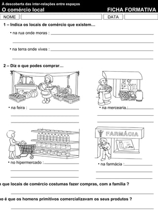 À descoberta das inter-relações entre espaços
  O comércio local                                     FICHA FORMATIVA
  NOME                                                 DATA
  1 – Indica os locais de comércio que existem…
      • na rua onde moras :


      • na terra onde vives :



  2 – Diz o que podes comprar…




     • na feira :                                 • na mercearia :




     • no hipermercado :                          • na farmácia :



m que locais de comércio costumas fazer compras, com a família ?


mo é que os homens primitivos comercializavam os seus produtos ?
 