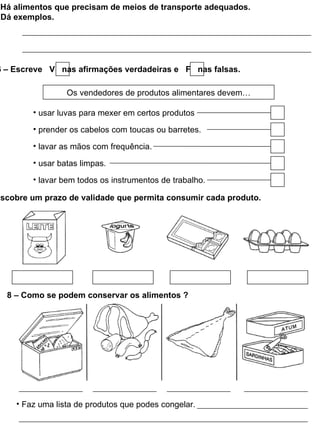 Há alimentos que precisam de meios de transporte adequados.
 Dá exemplos.




6 – Escreve V nas afirmações verdadeiras e F nas falsas.

                 Os vendedores de produtos alimentares devem…

        • usar luvas para mexer em certos produtos

        • prender os cabelos com toucas ou barretes.

        • lavar as mãos com frequência.

        • usar batas limpas.

        • lavar bem todos os instrumentos de trabalho.

escobre um prazo de validade que permita consumir cada produto.




  8 – Como se podem conservar os alimentos ?




    • Faz uma lista de produtos que podes congelar.
 