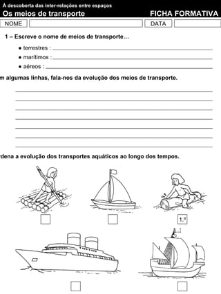 À descoberta das inter-relações entre espaços
 Os meios de transporte                              FICHA FORMATIVA
  NOME                                               DATA

  1 – Escreve o nome de meios de transporte…
       ● terrestres :
       ● marítimos :
       ● aéreos :
m algumas linhas, fala-nos da evolução dos meios de transporte.




rdena a evolução dos transportes aquáticos ao longo dos tempos.




                                                                  1.º
 