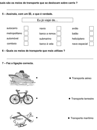 Quais são os meios de transporte que se deslocam sobre carris ?



  5 – Assinala, com um , o que é verdade.

                                Eu já viajei de…

      autocarro                  navio                      avião
      metropolitano              barco a remos              balão
      automóvel                  submarino                  helicóptero
      comboio                    barco à vela               nave espacial

  6 – Quais os meios de transporte que mais utilizas ?



  7 – Faz a ligação correcta.




                                                          ● Transporte aéreo




                                                         ● Transporte terrestre




                                                         ● Transporte marítimo
 