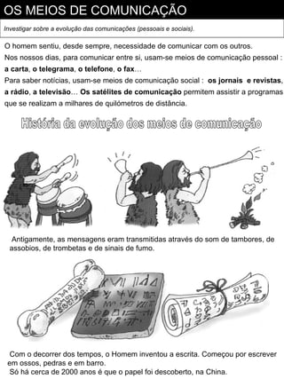 OS MEIOS DE COMUNICAÇÃO
Investigar sobre a evolução das comunicações (pessoais e sociais).

O homem sentiu, desde sempre, necessidade de comunicar com os outros.
Nos nossos dias, para comunicar entre si, usam-se meios de comunicação pessoal :
a carta, o telegrama, o telefone, o fax…
Para saber notícias, usam-se meios de comunicação social : os jornais e revistas,
a rádio, a televisão… Os satélites de comunicação permitem assistir a programas
que se realizam a milhares de quilómetros de distância.




   Antigamente, as mensagens eram transmitidas através do som de tambores, de
  assobios, de trombetas e de sinais de fumo.




  Com o decorrer dos tempos, o Homem inventou a escrita. Começou por escrever
 em ossos, pedras e em barro.
  Só há cerca de 2000 anos é que o papel foi descoberto, na China.
 