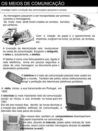 OS MEIOS DE COMUNICAÇÃO
Investigar sobre a evolução das comunicações (pessoais e sociais).

  As mensagens passaram a ser transportadas por pombos-
 -correios e mensageiros.
  Só muito mais tarde foram criados os correios, servidos
 por carteiros.



                                  Com a criação do papel e o aparecimento da
                                  imprensa, surgiram os livros, os jornais, as revistas,
                                  etc.

 A invenção da electricidade veio revolucionar
 os meios de comunicação. Surgiram o telégrafo,
 o telex e, actualmente, o telefax.
 O telefax é como uma fotocopiadora que, ligada à
 rede telefónica, envia em poucos segundos a
 cópia de uma mensagem ou documento para o
 destinatário pretendido.

                    O telefone é o meio de comunicação pessoal mais usado em
                    todo o mundo. Também ele sofreu vários melhoramentos até
                    atingir a perfeição dos telemóveis (telefones portáteis).

A rádio iniciou a sua transmissão em Portugal, em
1925.
A televisão (o mais importante meio de comunicação
social) só iniciou a sua emissão no nosso país em
1957.
Daí até aos nossos dias, devido às novas técnicas e
à criação dos satélites artificiais de comunicação, a
televisão não mais parou de evoluir.

                   Nos nossos dias, também os computadores desempenham
                  Um papel importante na comunicação.
                   Com eles, através da Internet, podes saber notícias de todo
                  o mundo, assim como mandar mensagens através do correio
                  electrónico (e-mail).
 
