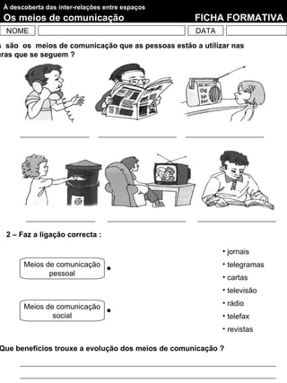 À descoberta das inter-relações entre espaços
 Os meios de comunicação                            FICHA FORMATIVA
  NOME                                              DATA
s são os meios de comunicação que as pessoas estão a utilizar nas
uras que se seguem ?




  2 – Faz a ligação correcta :

                                                           • jornais
       Meios de comunicação                                • telegramas
              pessoal
                                                           • cartas
                                                           • televisão

       Meios de comunicação                                • rádio
               social                                      • telefax
                                                           • revistas

Que benefícios trouxe a evolução dos meios de comunicação ?
 