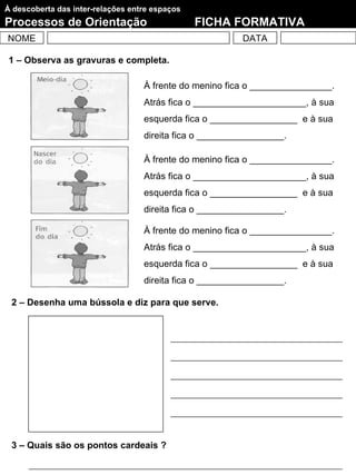 À descoberta das inter-relações entre espaços
Processos de Orientação                         FICHA FORMATIVA
NOME                                                     DATA

 1 – Observa as gravuras e completa.

                                   À frente do menino fica o ________________.
                                   Atrás fica o ______________________, à sua
                                   esquerda fica o _________________ e à sua
                                   direita fica o _________________.

                                   À frente do menino fica o ________________.
                                   Atrás fica o ______________________, à sua
                                   esquerda fica o _________________ e à sua
                                   direita fica o _________________.

                                   À frente do menino fica o ________________.
                                   Atrás fica o ______________________, à sua
                                   esquerda fica o _________________ e à sua
                                   direita fica o _________________.

 2 – Desenha uma bússola e diz para que serve.




 3 – Quais são os pontos cardeais ?
 