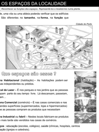 OS ESPAÇOS DA LOCALIDADE
 Reconhecer as funções dos espaços. Representá-los e localizá-los numa planta.

de, uma vila ou uma aldeia poderás verificar que os edifícios
 São diferentes no tamanho, na forma, na função que

                                                                         Cidade do Porto




na Habitacional (habitação) – As habitações podem ser
sas independentes ou prédios.

cal de Lazer – É nos parques e nos jardins que as pessoas
upam parte do seu tempo livre. Lá descansam, passeiam,
am…

ona Comercial (comércio) – É nas casas comerciais e nas
 andes superfícies (supermercados, lojas e hipermercados)
ue as pessoas compram os produtos que necessitam

na Industrial ou fabril – Nestes locais fabricam-se produtos
e mais tarde são vendidos nas casas de comércio.

 ços : educação (escolas, colégios), saúde (clínicas, hospitais, centros
ração (igrejas e catedrais).
 ação
 