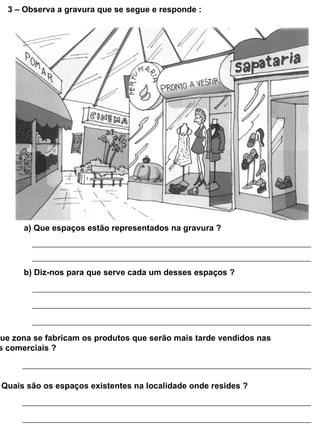 3 – Observa a gravura que se segue e responde :




      a) Que espaços estão representados na gravura ?




      b) Diz-nos para que serve cada um desses espaços ?




que zona se fabricam os produtos que serão mais tarde vendidos nas
 s comerciais ?



 Quais são os espaços existentes na localidade onde resides ?
 