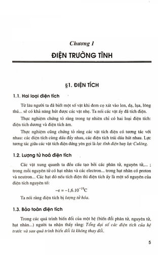 Chương Ì
ĐIỆN TRƯỜNG TỈNH
•
§ 1 . Đ I Ệ N T Í C H
1.1. Hai loại điện tích
Từ lâu người ta đã biết một số vật khi đem cọ xát vào len, dạ, lụa, lông
thú... sẽ có khả năng hút được các vật nhẹ. Ta nói các vật ấy đã tích điện.
Thực nghiệm chứng tỏ rằng trong tự nhiên chỉ có hai loại điện tích:
điện tích dương và điện tích âm.
Thực nghiệm cũng chứng tỏ rằng các vật tích điện có tương tác với
nhau: các điện tích cùng dấu đẩy nhau, các điện tích trái dấu hút nhau. Lực
tương tác giữa các vật tích điện đứng yên gọi là lực tĩnh điện hay lực Culông.
Ì .2. Lượng tử hoa điện tích
Các vật xung quanh ta đều cấu tạo bởi các phán tử, nguyên tử,... ;
trong m ỗ i nguyên tử có hạt nhân và các electron... trong hạt nhân có proton
và neutron... Các hạt đó nếu tích điện thì điện tích ấy là một số nguyên của
điện tích nguyên tố:
-e = - l , 6 . 1 0 " l 9
C
Ta nói rằng điện tích bị lượng tử hóa.
1.3. Bảo toàn điện tích
Trong các quá trình biến đổi của một hệ (biến đổi phân tử, nguyên tử,
hạt nhân...) người ta nhận thấy rằng: Tổng đại số các điện tích của hệ
trước và sau quá trình biến đổi là không thay đổi.
5
 