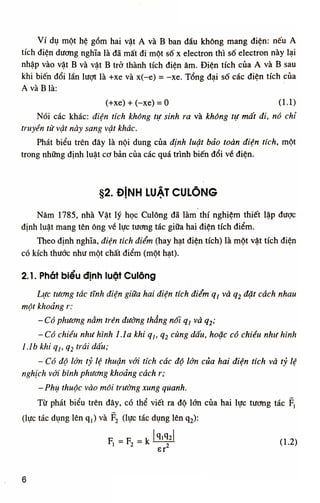 V í dụ một hệ g ồ m hai vật A và B ban đầu k h ô n g mang điện: nếu A
tích điện dương nghĩa là đã mất đi một số X electron thì số electron này lại
nhập vào vật B và vật B trở thành tích điện âm. Đ i ệ n tích của A và B sau
khi biến đ ổ i lần lượt là +xe và x(-e) = -xe. Tổng đ ạ i số các điện tích của
A và B là:
(+xe) + (-xe) = 0 (1.1)
Nói các khác: điện tích không tự sinh ra và không tự mất đi, nó chỉ
truyền từ vật này sang vật khác.
Phát biểu trên đây là n ộ i dung của định luật bảo toàn điện tích, một
trong những định luật cơ bản của các quá trình biến đ ổ i về điện.
§2. ĐỊNH LUẬT CULÔNG
Năm 1785, nhà Vật lý học Culông đã làm thí nghiệm thiết lập được
định luật mang tên ông về lực tương tác giữa hai điện tích đ i ể m .
Theo định nghĩa, điện tích điểm (hay hạt điện tích) là một vật tích điện
có kích thước như một chất điểm (một hạt).
2. Ì. Phát biểu định luật Culông
Lực tương tác tĩnh điện giữa hai điện tích điểm Ọj và q2 đặt cách nhau
một khoảng r:
- Có phương nằm trên đường thẳng nối qj và q2;
-Có chiều như hình Lia khi qị,qi cùng dấu, hoặc có chiều như hình
ỉ Ab khi qỊt q2 trái dấu;
- Có độ lớn tỷ lệ thuận với tích các độ lớn của hai điện tích và tỷ lệ
nghịch với bình phương khoảng cách r;
- Phụ thuộc vào môi trường xung quanh.
T ừ phát biểu trên đây, có thể viết ra độ lớn của hai lực tương tác Fị
(lực tác dụng lên q,) và F2 (lực tác dụng lên q2 ):
F F khl^l(L2)
Sĩ
6
 