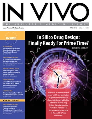 InSilicoDrugDesign:
FinallyReadyForPrimeTime?
Advances in computational
power and in the application
of quantum mechanics to
drug modeling are rekindling
interest in in silico drug
design. The prize is a steep
reduction in the cost of
discovery and an increase
in the quality of lead
candidates.
BY MICHAEL GOODMAN
june 2016 VOL. 34 / NO.6www.PharmaMedtechBI.com
INSIDE
▼ ONLINE EXCLUSIVE
Tissue Repair
GuidedTherapy Systems
Keeps Options Open On
Tissue Regen Device
By Ashley Yeo
Biopharma Strategies
To Outperform In Pharma,
Go Deep – Not Broad
By Nils Behnke, Michael Retterath
and Tim van Biesen
Medtech Market Access
Medtech Uptake Drive
Shows France’s European
Leadership Aims
By Corinne Lebourgeois
Biopharma R&D
ClinicalTrial Success Rates
Still Dismal, But Certain
Sectors Outperform
By Amanda Micklus
Medtech M&A
Zimmer Biomet Buys LDRTo
Boost Spine Revenue Growth
By Reed Miller
Biopharma Strategies
Growing Established
Pharma Products:
Three Strategic Imperatives
By Sarah Rickwood, Adam Weston
and Denis Kent
 