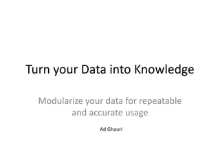 Turn your Data into Knowledge
Modularize your data for repeatable
and accurate usage
Ad Ghauri
 