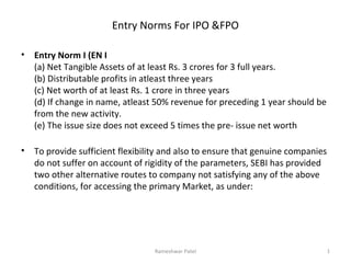 Entry Norms For IPO &FPO
•

Entry Norm I (EN I
(a) Net Tangible Assets of at least Rs. 3 crores for 3 full years.
(b) Distributable profits in atleast three years
(c) Net worth of at least Rs. 1 crore in three years
(d) If change in name, atleast 50% revenue for preceding 1 year should be
from the new activity.
(e) The issue size does not exceed 5 times the pre- issue net worth

•

To provide sufficient flexibility and also to ensure that genuine companies
do not suffer on account of rigidity of the parameters, SEBI has provided
two other alternative routes to company not satisfying any of the above
conditions, for accessing the primary Market, as under:

Rameshwar Patel

1

 