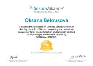 Oksana Belousova
is awarded the designation Certified ScrumMaster® on
this day, June 21, 2016, for completing the prescribed
requirements for this certification and is hereby entitled
to all privileges and benefits offered by
SCRUM ALLIANCE®.
Certificant ID: 000541117 Certification Expires: 21 June 2018
Certified Scrum Trainer® Chairman of the Board
 