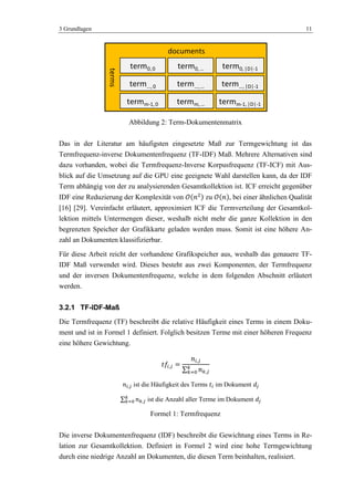 3 Grundlagen 11
Abbildung 2: Term-Dokumentenmatrix
Das in der Literatur am häufigsten eingesetzte Maß zur Termgewichtung ist das
Termfrequenz-inverse Dokumentenfrequenz (TF-IDF) Maß. Mehrere Alternativen sind
dazu vorhanden, wobei die Termfrequenz-Inverse Korpusfrequenz (TF-ICF) mit Aus-
blick auf die Umsetzung auf die GPU eine geeignete Wahl darstellen kann, da der IDF
Term abhängig von der zu analysierenden Gesamtkollektion ist. ICF erreicht gegenüber
IDF eine Reduzierung der Komplexität von zu , bei einer ähnlichen Qualität
[16] [29]. Vereinfacht erläutert, approximiert ICF die Termverteilung der Gesamtkol-
lektion mittels Untermengen dieser, weshalb nicht mehr die ganze Kollektion in den
begrenzten Speicher der Grafikkarte geladen werden muss. Somit ist eine höhere An-
zahl an Dokumenten klassifizierbar.
Für diese Arbeit reicht der vorhandene Grafikspeicher aus, weshalb das genauere TF-
IDF Maß verwendet wird. Dieses besteht aus zwei Komponenten, der Termfrequenz
und der inversen Dokumentenfrequenz, welche in dem folgenden Abschnitt erläutert
werden.
3.2.1 TF-IDF-Maß
Die Termfrequenz (TF) beschreibt die relative Häufigkeit eines Terms in einem Doku-
ment und ist in Formel 1 definiert. Folglich besitzen Terme mit einer höheren Frequenz
eine höhere Gewichtung.
ist die Häufigkeit des Terms im Dokument
ist die Anzahl aller Terme im Dokument
Formel 1: Termfrequenz
Die inverse Dokumentenfrequenz (IDF) beschreibt die Gewichtung eines Terms in Re-
lation zur Gesamtkollektion. Definiert in Formel 2 wird eine hohe Termgewichtung
durch eine niedrige Anzahl an Dokumenten, die diesen Term beinhalten, realisiert.
documents
term…,0
termm-1,0
term0,0
term…,…
termm,…
term0,…
term…,|D|-1
termm-1,|D|-1
term0,|D|-1
terms
 