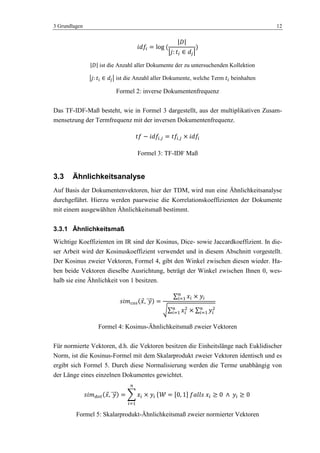 3 Grundlagen 12
ist die Anzahl aller Dokumente der zu untersuchenden Kollektion
ist die Anzahl aller Dokumente, welche Term beinhalten
Formel 2: inverse Dokumentenfrequenz
Das TF-IDF-Maß besteht, wie in Formel 3 dargestellt, aus der multiplikativen Zusam-
mensetzung der Termfrequenz mit der inversen Dokumentenfrequenz.
Formel 3: TF-IDF Maß
3.3 Ähnlichkeitsanalyse
Auf Basis der Dokumentenvektoren, hier der TDM, wird nun eine Ähnlichkeitsanalyse
durchgeführt. Hierzu werden paarweise die Korrelationskoeffizienten der Dokumente
mit einem ausgewählten Ähnlichkeitsmaß bestimmt.
3.3.1 Ähnlichkeitsmaß
Wichtige Koeffizienten im IR sind der Kosinus, Dice- sowie Jaccardkoeffizient. In die-
ser Arbeit wird der Kosinuskoeffizient verwendet und in diesem Abschnitt vorgestellt.
Der Kosinus zweier Vektoren, Formel 4, gibt den Winkel zwischen diesen wieder. Ha-
ben beide Vektoren dieselbe Ausrichtung, beträgt der Winkel zwischen Ihnen 0, wes-
halb sie eine Ähnlichkeit von 1 besitzen.
Formel 4: Kosinus-Ähnlichkeitsmaß zweier Vektoren
Für normierte Vektoren, d.h. die Vektoren besitzen die Einheitslänge nach Euklidischer
Norm, ist die Kosinus-Formel mit dem Skalarprodukt zweier Vektoren identisch und es
ergibt sich Formel 5. Durch diese Normalisierung werden die Terme unabhängig von
der Länge eines einzelnen Dokumentes gewichtet.
Formel 5: Skalarprodukt-Ähnlichkeitsmaß zweier normierter Vektoren
 