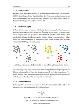 3 Grundlagen 13
3.3.2 Dreiecksmatrix
Ergebnis dieser Ähnlichkeitsanalyse ist die Dokumenten-Ähnlichkeits-Dreiecksmatrix
(DDM), deren Diagonale die Eigenähnlichkeit der Dokumente repräsentiert und somit
ignoriert werden kann. Die Anzahl der Paare, die Initialcluster, kann aus der Formel für
Dreieckszahlen hergeleitet werden (s. Formel 10).
3.4 Clusteranalyse
Ziel der Clusteranalyse ist es, eine vollständige Segmentierung aller Objekte eines zu
analysierenden Datenbestandes anhand ihrer Ähnlichkeiten zueinander zu erreichen. Für
diesen Vorgang muss ein geeignetes Ähnlichkeitsmaß gewählt werden. Dabei sollen
sich ähnliche Objekte eines Datenbestandes in einem Cluster zusammengefasst werden,
wobei sich unähnliche Objekte in unterschiedlichen Clustern befinden sollen. Folgend
verdeutlicht Abbildung 3 diesen Vorgang:
Abbildung 3: Zuweisung der Datenpunkte zu drei farblich gekennzeichneten Cluster
Zur Erreichung dieses Zieles haben sich in der Vergangenheit zwei Hauptkategorien der
Clusterverfahren etabliert. Diese sind das partitionierende sowie das hierarchische Ver-
fahren, welches einen höheren Rechenaufwand benötigt. Das hierarchisch agglomerati-
ve Verfahren wird in dieser Arbeit vorgestellt und verwendet.
3.4.1 Clusterdefinition
In der disjunkten Clusteranalyse, welche in dieser Ausarbeitung behandelt wird, ist ein
Cluster einer Datenobjektmenge wie folgt definiert:
definiert eine gewählte Korrelationsfunktion
Formel 6: Clusterdefinition
 