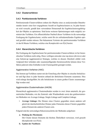 3 Grundlagen 14
3.4.2 Clusterverfahren
3.4.3 Partitionierende Verfahren
Partitionierende Clusterverfahren ordnen die Objekte eines zu analysierenden Datenbe-
standes iterativ einer fest vorgegebenen Anzahl an Ergebnisclustern zu. In jeder Iterati-
on wird versucht, gemäß dem verwendeten Distanzmaß die Ergebnisclusterzugehörig-
keit der Objekte zu optimieren. Sind keine weiteren Optimierungen mehr möglich, ter-
miniert das Verfahren. Ein offensichtlicher Nachteil dieser Verfahren ist die notwendige
Festlegung der Ergebniscluster, welche somit für ein zufriedenstellendes Ergebnis opti-
mal gewählt werden müssen. Der bekannteste Vertreter der partitionierenden Verfahren
ist das K-Means-Verfahren, welches eine Komplexität von besitzt.
3.4.4 Hierarchische Verfahren
Die Festlegung der Ergebniscluster bei partitionierenden Clusterverfahren ist bei hierar-
chischen Verfahren nicht nötig. Diese verfolgen entweder eine top-down (divisive) oder
eine bottom-up (agglomerative) Strategie, welches in diesem Abschnitt erklärt wird.
Aufgrund ihrer teilenden oder zusammenfügenden Iterationsschritte können diese Ver-
fahren jederzeit ohne Einbußen in der Clusterqualität gestoppt werden.
Agglomerative Verfahren (HAC)
Das bottom-up-Verfahren startet mit der Einteilung aller Objekte in einzelne Initialclus-
ter und fügt diese in jeder Iteration anhand der ähnlichsten Elemente zusammen. Dies
wird solange durchgeführt, bis alle Initialcluster in einem großen Cluster zusammenge-
fügt worden sind.
Agglomerative Clustermethoden (HACM)
Hierarchisch agglomerative Clustermethoden werden in zwei Arten unterteilt, die geo-
metrischen Methoden, wie die Zentroid- oder Wardmethode sowie den grafenorientier-
ten Methoden wie Average-Linkage, Single-Linkage und Complete-Linkage.
• Average Linkage: Die Distanz eines Clusters gegenüber einem anderen soll
gleich der durchschnittlichen Distanz jedes Elementes dieses Clusters gegenüber
jedem Element des anderen Clusters sein.
Folgend sind die notwendigen Rekursionsschritte der Methoden aufgelistet:
a. Findung des Maximums
Der Cluster dessen Elemente die höchste Ähnlichkeit vorweisen, wird gesucht
(Komplexität von ).
b. Update der Nachbarn
 