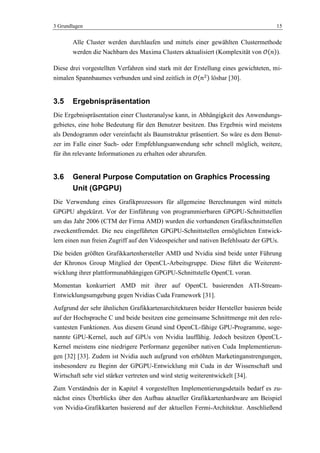 3 Grundlagen 15
Alle Cluster werden durchlaufen und mittels einer gewählten Clustermethode
werden die Nachbarn des Maxima Clusters aktualisiert (Komplexität von ).
Diese drei vorgestellten Verfahren sind stark mit der Erstellung eines gewichteten, mi-
nimalen Spannbaumes verbunden und sind zeitlich in lösbar [30].
3.5 Ergebnispräsentation
Die Ergebnispräsentation einer Clusteranalyse kann, in Abhängigkeit des Anwendungs-
gebietes, eine hohe Bedeutung für den Benutzer besitzen. Das Ergebnis wird meistens
als Dendogramm oder vereinfacht als Baumstruktur präsentiert. So wäre es dem Benut-
zer im Falle einer Such- oder Empfehlungsanwendung sehr schnell möglich, weitere,
für ihn relevante Informationen zu erhalten oder abzurufen.
3.6 General Purpose Computation on Graphics Processing
Unit (GPGPU)
Die Verwendung eines Grafikprozessors für allgemeine Berechnungen wird mittels
GPGPU abgekürzt. Vor der Einführung von programmierbaren GPGPU-Schnittstellen
um das Jahr 2006 (CTM der Firma AMD) wurden die vorhandenen Grafikschnittstellen
zweckentfremdet. Die neu eingeführten GPGPU-Schnittstellen ermöglichten Entwick-
lern einen nun freien Zugriff auf den Videospeicher und nativen Befehlssatz der GPUs.
Die beiden größten Grafikkartenhersteller AMD und Nvidia sind beide unter Führung
der Khronos Group Mitglied der OpenCL-Arbeitsgruppe. Diese führt die Weiterent-
wicklung ihrer plattformunabhängigen GPGPU-Schnittstelle OpenCL voran.
Momentan konkurriert AMD mit ihrer auf OpenCL basierenden ATI-Stream-
Entwicklungsumgebung gegen Nvidias Cuda Framework [31].
Aufgrund der sehr ähnlichen Grafikkartenarchitekturen beider Hersteller basieren beide
auf der Hochsprache C und beide besitzen eine gemeinsame Schnittmenge mit den rele-
vantesten Funktionen. Aus diesem Grund sind OpenCL-fähige GPU-Programme, soge-
nannte GPU-Kernel, auch auf GPUs von Nvidia lauffähig. Jedoch besitzen OpenCL-
Kernel meistens eine niedrigere Performanz gegenüber nativen Cuda Implementierun-
gen [32] [33]. Zudem ist Nvidia auch aufgrund von erhöhten Marketinganstrengungen,
insbesondere zu Beginn der GPGPU-Entwicklung mit Cuda in der Wissenschaft und
Wirtschaft sehr viel stärker vertreten und wird stetig weiterentwickelt [34].
Zum Verständnis der in Kapitel 4 vorgestellten Implementierungsdetails bedarf es zu-
nächst eines Überblicks über den Aufbau aktueller Grafikkartenhardware am Beispiel
von Nvidia-Grafikkarten basierend auf der aktuellen Fermi-Architektur. Anschließend
 