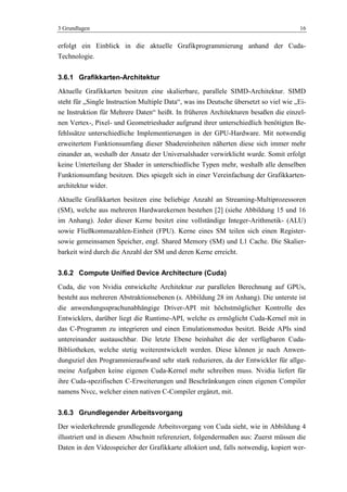 3 Grundlagen 16
erfolgt ein Einblick in die aktuelle Grafikprogrammierung anhand der Cuda-
Technologie.
3.6.1 Grafikkarten-Architektur
Aktuelle Grafikkarten besitzen eine skalierbare, parallele SIMD-Architektur. SIMD
steht für „Single Instruction Multiple Data―, was ins Deutsche übersetzt so viel wie „Ei-
ne Instruktion für Mehrere Daten― heißt. In früheren Architekturen besaßen die einzel-
nen Vertex-, Pixel- und Geometrieshader aufgrund ihrer unterschiedlich benötigten Be-
fehlssätze unterschiedliche Implementierungen in der GPU-Hardware. Mit notwendig
erweitertem Funktionsumfang dieser Shadereinheiten näherten diese sich immer mehr
einander an, weshalb der Ansatz der Universalshader verwirklicht wurde. Somit erfolgt
keine Unterteilung der Shader in unterschiedliche Typen mehr, weshalb alle denselben
Funktionsumfang besitzen. Dies spiegelt sich in einer Vereinfachung der Grafikkarten-
architektur wider.
Aktuelle Grafikkarten besitzen eine beliebige Anzahl an Streaming-Multiprozessoren
(SM), welche aus mehreren Hardwarekernen bestehen [2] (siehe Abbildung 15 und 16
im Anhang). Jeder dieser Kerne besitzt eine vollständige Integer-Arithmetik- (ALU)
sowie Fließkommazahlen-Einheit (FPU). Kerne eines SM teilen sich einen Register-
sowie gemeinsamen Speicher, engl. Shared Memory (SM) und L1 Cache. Die Skalier-
barkeit wird durch die Anzahl der SM und deren Kerne erreicht.
3.6.2 Compute Unified Device Architecture (Cuda)
Cuda, die von Nvidia entwickelte Architektur zur parallelen Berechnung auf GPUs,
besteht aus mehreren Abstraktionsebenen (s. Abbildung 28 im Anhang). Die unterste ist
die anwendungssprachunabhängige Driver-API mit höchstmöglicher Kontrolle des
Entwicklers, darüber liegt die Runtime-API, welche es ermöglicht Cuda-Kernel mit in
das C-Programm zu integrieren und einen Emulationsmodus besitzt. Beide APIs sind
untereinander austauschbar. Die letzte Ebene beinhaltet die der verfügbaren Cuda-
Bibliotheken, welche stetig weiterentwickelt werden. Diese können je nach Anwen-
dungsziel den Programmieraufwand sehr stark reduzieren, da der Entwickler für allge-
meine Aufgaben keine eigenen Cuda-Kernel mehr schreiben muss. Nvidia liefert für
ihre Cuda-spezifischen C-Erweiterungen und Beschränkungen einen eigenen Compiler
namens Nvcc, welcher einen nativen C-Compiler ergänzt, mit.
3.6.3 Grundlegender Arbeitsvorgang
Der wiederkehrende grundlegende Arbeitsvorgang von Cuda sieht, wie in Abbildung 4
illustriert und in diesem Abschnitt referenziert, folgendermaßen aus: Zuerst müssen die
Daten in den Videospeicher der Grafikkarte allokiert und, falls notwendig, kopiert wer-
 