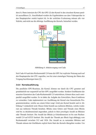 3 Grundlagen 17
den (1). Dann instruiert die CPU die GPU (2) den Kernel in den einzelnen Kernen paral-
lel auszuführen (3). Anschließend werden die Ergebnisdaten aus dem Videospeicher in
den Hauptspeicher zurück kopiert (4). In der zeitlichen Evaluierung müssen alle vier
Schritte, und nicht nur die alleinige Ausführung des Kernels, betrachtet werden.
Abbildung 4: Arbeitsvorgang von Cuda
Seit Cuda 4.0 und dem Rechenmodell 2.0 kann die GPU bei expliziter Nutzung auch auf
den Hauptspeicher der CPU zugreifen, was bei einer einmaligen Nutzung der Daten den
Vorgang beschleunigen kann [3].
3.6.4 Kernelausführung
Die parallelen GPU-Routinen, die Kernel, können nur durch die CPU gestartet und
grundsätzlich nur sequentiell auf der GPU ausgeführt werden. Seitdem Grafikkarten der
neuesten Generation das Cuda-Rechenmodell 2.0 unterstützen, können diese auch semi-
parallel ausgeführt werden. Es ist dabei die Aufgabe des Entwicklers, Race-Conditions
zu vermeiden. Cuda implementiert zur Ausführung der Kernel eine hierarchische Pro-
grammierstruktur, welche aus einem Gitter (engl. Grid) pro Kernel besteht und in Ab-
bildung 5 verdeutlicht wird. Dieses Gitter besteht aus mehreren Blöcken, welche wiede-
rum aus mehreren Threads bestehen. Blöcke eines Gitters und Threads eines Blocks
sind bis zu dreidimensional angeordnet, jedoch in ihrer jeweiligen Anzahl an Blöcken
oder Threads limitiert. Die Anzahl der Blöcke je Gitterdimension ist bis zum Rechen-
modell 2.0 auf 65535 limitiert. Die Anzahl der Threads pro Block liegt abhängig vom
Rechenmodell zwischen 512 und 1024. Die Anzahl an zu nutzenden Blöcken und
Threads müssen der Grafikkarte explizit beim Start des Kernels übergeben werden. Um
Main
Memory
GPU
Memory
CPU
GPC
SM SM
2
3
4
1
 