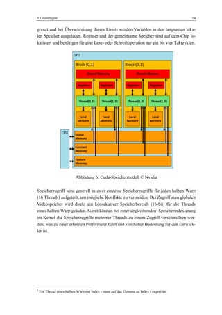 3 Grundlagen 19
grenzt und bei Überschreitung dieses Limits werden Variablen in den langsamen loka-
len Speicher ausgeladen. Register und der gemeinsame Speicher sind auf dem Chip lo-
kalisiert und benötigen für eine Lese- oder Schreiboperation nur ein bis vier Taktzyklen.
Abbildung 6: Cuda-Speichermodell © Nvidia
Speicherzugriff wird generell in zwei einzelne Speicherzugriffe für jeden halben Warp
(16 Threads) aufgeteilt, um mögliche Konflikte zu vermeiden. Bei Zugriff zum globalen
Videospeicher wird direkt ein konsekutiver Speicherbereich (16-bit) für die Threads
eines halben Warp geladen. Somit können bei einer abgleichenden2
Speicherindexierung
im Kernel die Speicherzugriffe mehrerer Threads zu einem Zugriff verschmolzen wer-
den, was zu einer erhöhten Performanz führt und von hoher Bedeutung für den Entwick-
ler ist.
2
Ein Thread eines halben Warp mit Index i muss auf das Element an Index i zugreifen.
GPU
Global
Memory
Constant
Memory
Texture
Memory
Block (0,1)
Shared Memory
Thread(0, 0)
Registers
Local
Memory
Thread(1, 0)
Registers
Local
Memory
Block (0,1)
Shared Memory
Thread(0, 0)
Registers
Local
Memory
Thread(1, 0)
Registers
Local
Memory
CPU
 