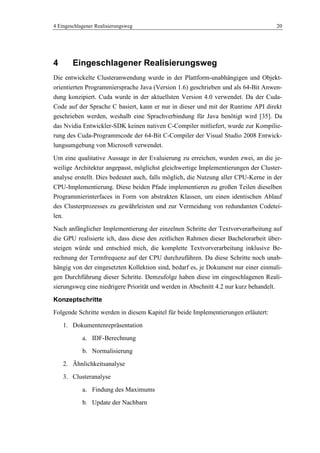 4 Eingeschlagener Realisierungsweg 20
4 Eingeschlagener Realisierungsweg
Die entwickelte Clusteranwendung wurde in der Plattform-unabhängigen und Objekt-
orientierten Programmiersprache Java (Version 1.6) geschrieben und als 64-Bit Anwen-
dung konzipiert. Cuda wurde in der aktuellsten Version 4.0 verwendet. Da der Cuda-
Code auf der Sprache C basiert, kann er nur in dieser und mit der Runtime API direkt
geschrieben werden, weshalb eine Sprachverbindung für Java benötigt wird [35]. Da
das Nvidia Entwickler-SDK keinen nativen C-Compiler mitliefert, wurde zur Kompilie-
rung des Cuda-Programmcode der 64-Bit C-Compiler der Visual Studio 2008 Entwick-
lungsumgebung von Microsoft verwendet.
Um eine qualitative Aussage in der Evaluierung zu erreichen, wurden zwei, an die je-
weilige Architektur angepasst, möglichst gleichwertige Implementierungen der Cluster-
analyse erstellt. Dies bedeutet auch, falls möglich, die Nutzung aller CPU-Kerne in der
CPU-Implementierung. Diese beiden Pfade implementieren zu großen Teilen dieselben
Programmierinterfaces in Form von abstrakten Klassen, um einen identischen Ablauf
des Clusterprozesses zu gewährleisten und zur Vermeidung von redundanten Codetei-
len.
Nach anfänglicher Implementierung der einzelnen Schritte der Textvorverarbeitung auf
die GPU realisierte ich, dass diese den zeitlichen Rahmen dieser Bachelorarbeit über-
steigen würde und entschied mich, die komplette Textvorverarbeitung inklusive Be-
rechnung der Termfrequenz auf der CPU durchzuführen. Da diese Schritte noch unab-
hängig von der eingesetzten Kollektion sind, bedarf es, je Dokument nur einer einmali-
gen Durchführung dieser Schritte. Demzufolge haben diese im eingeschlagenen Reali-
sierungsweg eine niedrigere Priorität und werden in Abschnitt 4.2 nur kurz behandelt.
Konzeptschritte
Folgende Schritte werden in diesem Kapitel für beide Implementierungen erläutert:
1. Dokumentenrepräsentation
a. IDF-Berechnung
b. Normalisierung
2. Ähnlichkeitsanalyse
3. Clusteranalyse
a. Findung des Maximums
b. Update der Nachbarn
 