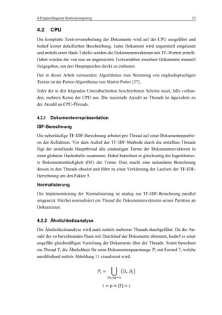 4 Eingeschlagener Realisierungsweg 23
4.2 CPU
Die komplette Textvorverarbeitung der Dokumente wird auf der CPU ausgeführt und
bedarf keiner detaillierten Beschreibung. Jedes Dokument wird sequentiell eingelesen
und mittels einer Hash-Tabelle werden die Dokumentenvektoren mit TF-Werten erstellt.
Dabei werden die von nun an ungenutzten Textvariablen einzelner Dokumente manuell
freigegeben, um den Hauptspeicher direkt zu entlasten.
Der in dieser Arbeit verwendete Algorithmus zum Stemming von englischsprachigen
Texten ist der Porter-Algorithmus von Martin Porter [37].
Jeder der in den folgenden Unterabschnitten beschriebenen Schritte nutzt, falls vorhan-
den, mehrere Kerne der CPU aus. Die maximale Anzahl an Threads ist äquivalent zu
der Anzahl an CPU-Threads.
4.2.1 Dokumentenrepräsentation
IDF-Berechnung
Die nebenläufige TF-IDF-Berechnung arbeitet pro Thread auf einer Dokumentenpartiti-
on der Kollektion. Vor dem Aufruf der TF-IDF-Methode durch die erstellten Threads
fügt der erstellende Hauptthread alle eindeutigen Terme der Dokumentenvektoren in
einer globalen Hashtabelle zusammen. Dabei berechnet er gleichzeitig die logarithmier-
te Dokumentenhäufigkeit (DF) der Terme. Dies macht eine redundante Berechnung
dessen in den Threads obsolet und führt zu einer Verkürzung der Laufzeit der TF-IDF-
Berechnung um den Faktor 5.
Normalisierung
Die Implementierung der Normalisierung ist analog zur TF-IDF-Berechnung parallel
umgesetzt. Hierbei normalisiert ein Thread die Dokumentenvektoren seiner Partition an
Dokumenten.
4.2.2 Ähnlichkeitsanalyse
Die Ähnlichkeitsanalyse wird auch mittels mehrerer Threads durchgeführt. Da die An-
zahl der zu berechnenden Paare mit Durchlauf der Dokumente abnimmt, bedarf es einer
ungefähr gleichmäßigen Verteilung der Dokumente über die Threads. Somit berechnet
ein Thread die Ähnlichkeit für seine Dokumentenpaarmenge mit Formel 7, welche
anschließend mittels Abbildung 11 visualisiert wird.
 