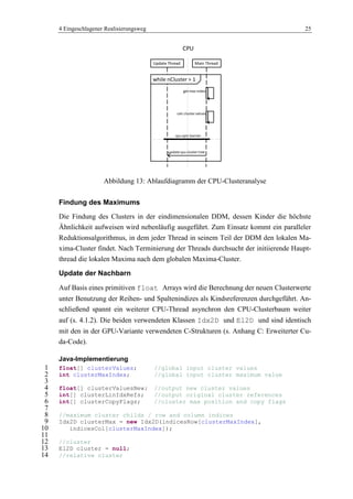 4 Eingeschlagener Realisierungsweg 25
Abbildung 13: Ablaufdiagramm der CPU-Clusteranalyse
Findung des Maximums
Die Findung des Clusters in der eindimensionalen DDM, dessen Kinder die höchste
Ähnlichkeit aufweisen wird nebenläufig ausgeführt. Zum Einsatz kommt ein paralleler
Reduktionsalgorithmus, in dem jeder Thread in seinem Teil der DDM den lokalen Ma-
xima-Cluster findet. Nach Terminierung der Threads durchsucht der initiierende Haupt-
thread die lokalen Maxima nach dem globalen Maxima-Cluster.
Update der Nachbarn
Auf Basis eines primitiven float Arrays wird die Berechnung der neuen Clusterwerte
unter Benutzung der Reihen- und Spaltenindizes als Kindsreferenzen durchgeführt. An-
schließend spannt ein weiterer CPU-Thread asynchron den CPU-Clusterbaum weiter
auf (s. 4.1.2). Die beiden verwendeten Klassen Idx2D und El2D und sind identisch
mit den in der GPU-Variante verwendeten C-Strukturen (s. Anhang C: Erweiterter Cu-
da-Code).
Java-Implementierung
float[] clusterValues; //global input cluster values1
int clusterMaxIndex; //global input cluster maximum value2
3
float[] clusterValuesNew; //output new cluster values4
int[] clusterLinIdxRefs; //output original cluster references5
int[] clusterCopyFlags; //cluster max position and copy flags6
7
//maximum cluster childs / row and column indices8
Idx2D clusterMax = new Idx2D(indicesRow[clusterMaxIndex],9
indicesCol[clusterMaxIndex]);10
11
//cluster12
El2D cluster = null;13
//relative cluster14
CPU
Update Thread Main Thread
get max index
calc cluster values
update cpu cluster tree
while nCluster > 1
cpu sync barrier
 