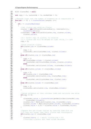 4 Eingeschlagener Realisierungsweg 26
El2D clusterRel = null;15
16
int copy = -1, outLinIdx = -1, minRefIdx = -1;17
18
//Threads loops over the number of elements he is responsible of19
for(int i = 0; i < clusterValues.length; i++)20
{21
if(i != clusterMaxIndex)22
{23
//set cluster and relative cluster24
cluster = new ElFloat2D(indicesRow[i], indicesCol[i],25
clusterValues[i]);26
clusterRel = new ElFloat2D(cluster.row, cluster.column,27
cluster.value);28
29
//0 = direct copy of cluster, no relative30
//1 = cluster max will be merged as right child, 2 = left31
copy = 0;32
33
//find relative cluster34
if(cluster.row == clusterMax.column)35
{36
copy = 1;37
clusterRel.set(clusterMax.row, cluster.column);38
}39
else if(cluster.row == clusterMax.row)40
{41
copy = 1;42
if(clusterMax.column > cluster.column)43
clusterRel.set(clusterMax.column, cluster.column);44
else45
clusterRel.set(cluster.column, clusterMax.column);46
}47
else if(cluster.column == clusterMax.column)48
{49
copy = 2;50
if(cluster.row > clusterMax.row)51
clusterRel.set(cluster.row, clusterMax.row);52
else53
clusterRel.set(clusterMax.row, cluster.row);54
}55
else if(cluster.column == clusterMax.row)56
{57
copy = 2;58
clusterRel.set(cluster.row, clusterMax.column);59
}60
61
//merge neighbors at their minimum index and calculate new value62
if(copy != 0)63
{64
clusterRel.value = clusterValues[getMatLinIdx(clusterRel.row,65
clusterRel.column)];66
cluster.row = Math.min(cluster.row, clusterRel.row);67
cluster.column = Math.min(cluster.column, clusterRel.column);68
cluster.value = 0.5f * (cluster.value + clusterRel.value);69
}70
71
//Update Row and Column Indices by reducing them with one72
//if they are larger then their cluster max counterparts73
if(cluster.row >= clusterMax.row)74
{75
cluster.row--; // = max(0, cluster.row - 1);76
//non-copy clusters dont need column decrease77
 