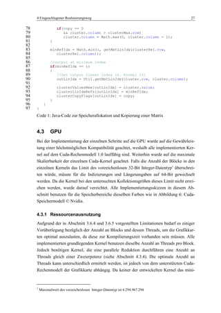 4 Eingeschlagener Realisierungsweg 27
if(copy == 078
&& cluster.column > clusterMax.row)79
cluster.column = Math.max(0, cluster.column - 1);80
}81
82
minRefIdx = Math.min(i, getMatLinIdx(clusterRel.row,83
clusterRel.column));84
85
//output at minimum index86
if(minRefIdx == i)87
{88
//Get output linear index (s. Formel 11)89
outLinIdx = Util.getMatLinIdx(cluster.row, cluster.column);90
91
clusterValuesNew[outLinIdx] = cluster.value;92
clusterLinIdxRefs[outLinIdx] = minRefIdx;93
clusterCopyFlags[outLinIdx] = copy;94
}95
}96
}97
Code 1: Java-Code zur Speicherallokation und Kopierung einer Matrix
4.3 GPU
Bei der Implementierung der einzelnen Schritte auf die GPU wurde auf die Gewährleis-
tung einer höchstmöglichen Kompatibilität geachtet, weshalb alle implementierten Ker-
nel auf dem Cuda-Rechenmodell 1.0 lauffähig sind. Weiterhin wurde auf die maximale
Skalierbarkeit der einzelnen Cuda-Kernel geachtet. Falls die Anzahl der Blöcke in den
einzelnen Kerneln das Limit des vorzeichenlosen 32-Bit Integer-Datentyp3
überschrei-
ten würde, müsste für die Indizierungen und Längenangaben auf 64-Bit gewechselt
werden. Da die Kernel bei den untersuchten Kollektionsgrößen dieses Limit nicht errei-
chen werden, wurde darauf verzichtet. Alle Implementierungsskizzen in diesem Ab-
schnitt benutzen für die Speicherbereiche dieselben Farben wie in Abbildung 6: Cuda-
Speichermodell © Nvidia.
4.3.1 Ressourcenausnutzung
Aufgrund der in Abschnitt 3.6.4 und 3.6.5 vorgestellten Limitationen bedarf es einiger
Vorüberlegung bezüglich der Anzahl an Blocks und dessen Threads, um die Grafikkar-
ten optimal auszulasten, da diese zur Kompilierungszeit vorhanden sein müssen. Alle
implementierten grundlegenden Kernel benutzen dieselbe Anzahl an Threads pro Block.
Jedoch benötigen Kernel, die eine parallele Reduktion durchführen eine Anzahl an
Threads gleich einer Zweierpotenz (siehe Abschnitt 4.3.4). Die optimale Anzahl an
Threads kann unterschiedlich ermittelt werden, ist jedoch von dem unterstützten Cuda-
Rechenmodell der Grafikkarte abhängig. Da keiner der entwickelten Kernel das mini-
3
Maximalwert des vorzeichenlosen Integer-Datentyp ist 4.294.967.294
 