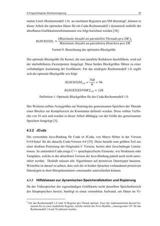 4 Eingeschlagener Realisierungsweg 28
malste Limit (Rechenmodell 1.0) an nutzbaren Registern pro SM übersteigt4
, können in
dieser Arbeit die optimalen Daten für ein Cuda-Rechenmodell dynamisch mithilfe der
abrufbaren Grafikkarteninformationen wie folgt berechnet werden [38]:
Formel 8: Berechnung der optimalen Blockgröße
Die optimale Blockgröße für Kernel, die eine parallele Reduktion durchführen, wird auf
der nächsthöheren Zweierpotenz festgelegt. Diese beiden Blockgrößen führen zu einer
vollständigen Auslastung der Grafikkarte. Für das niedrigste Rechenmodell 1.0, ergibt
sich die optimale Blockgröße wie folgt:
Definition 1: Optimale Blockgrößen für das Cuda-Rechenmodell 1.0
Des Weiteren sollten Arraygrößen zur Nutzung des gemeinsamen Speichers der Threads
eines Blockes zur Kompilierzeit als Konstanten definiert werden. Diese sollten Vielfa-
che von 16 sein und wurden in dieser Arbeit abhängig von der Größe des gemeinsamen
Speichers festgelegt [3].
4.3.2 JCuda
Die verwendete Java-Bindung für Cuda ist JCuda, von Marco Hütter in der Version
0.4.0-beta1 für die aktuelle Cuda-Version 4.0 [35]. Diese besteht zum größten Teil aus
einer direkten Portierung der Originalen C Version, besitzt aber Java-bedingte Limita-
tionen. So unterstützt Cuda einige C++ sprachspezifische Elemente, wie Strukturen oder
Templates, welche in der aktuellsten Version der Java-Bindung jedoch noch nicht unter-
stützt werden. Deshalb müssen alle Algorithmen auf primitiven Datentypen basieren.
Weiterhin ist darauf zu achten, dass sich die in beiden Sprachen vorhandenen primitiven
Datentypen in ihrer Bitrepräsentation voneinander unterscheiden können.
4.3.3 Hilfsklassen zur dynamischen Speicherallokation und Kopierung
Da der Videospeicher der eigenständigen Grafikkarte nicht denselben Speicherbereich
des Hauptspeichers besitzt, benötigt es einen vermehrten Aufwand, um Daten im Vi-
4
Für das Rechenmodell 1.0 sind 10 Register pro Thread optimal. Zwei der implementierten Kernel be-
nutzten bis zu zwei zusätzliche Register, welche mittels des Nvcc-Befehls „-maxregcount=10― für das
Rechenmodell 1.0 auf 10 reduziert werden.
 