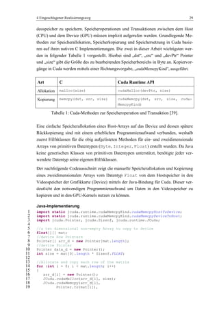 4 Eingeschlagener Realisierungsweg 29
deospeicher zu speichern. Speicheroperationen und Transaktionen zwischen dem Host
(CPU) und dem Device (GPU) müssen implizit aufgerufen werden. Grundlegende Me-
thoden zur Speicherallokation, Speicherkopierung und Speichersetzung in Cuda basie-
ren auf ihren nativen C Implementierungen. Die zwei in dieser Arbeit wichtigsten wer-
den in folgender Tabelle 1 vorgestellt. Hierbei sind „dst―, „src― und „devPtr― Pointer
und „size― gibt die Größe des zu bearbeitenden Speicherbereichs in Byte an. Kopiervor-
gänge in Cuda werden mittels einer Richtungsvorgabe, „cudaMemcpyKind‖, ausgeführt.
Art C Cuda Runtime API
Allokation malloc(size) cudaMalloc(devPtr, size)
Kopierung memcpy(dst, src, size) cudaMemcpy(dst, src, size, cuda-
MemcpyKind)
Tabelle 1: Cuda-Methoden zur Speicheroperation und Transaktion [39].
Eine einfache Speicherallokation eines Host-Arrays auf das Device und dessen spätere
Rückkopierung sind mit einem erheblichen Programmieraufwand verbunden, weshalb
zuerst Hilfsklassen für die obig aufgelisteten Methoden für ein- und zweidimensionale
Arrays von primitiven Datentypen (Byte, Integer, Float) erstellt wurden. Da Java
keine generischen Klassen von primitiven Datentypen unterstützt, benötigte jeder ver-
wendete Datentyp seine eigenen Hilfsklassen.
Der nachfolgende Codeausschnitt zeigt die manuelle Speicherallokation und Kopierung
eines zweidimensionalen Arrays vom Datentyp Float von dem Hostspeicher in den
Videospeicher der Grafikkarte (Device) mittels der Java-Bindung für Cuda. Dieser ver-
deutlicht den notwendigen Programmieraufwand um Daten in den Videospeicher zu
kopieren und in den GPU-Kernels nutzen zu können.
Java-Implementierung
import static jcuda.runtime.cudaMemcpyKind.cudaMemcpyHostToDevice;1
import static jcuda.runtime.cudaMemcpyKind.cudaMemcpyDeviceToHost;2
import jcuda.Pointer, jcuda.Sizeof, jcuda.runtime.JCuda;3
4
//a two dimensional non-empty Array to copy to device5
float[][] mat;6
//device Row Pointers7
Pointer[] arr_d = new Pointer[mat.length];8
//device Pointer9
Pointer data_d = new Pointer();10
int size = mat[0].length * Sizeof.FLOAT;11
12
//Allocate and copy each row of the matrix13
for (int i = 0; i < mat.length; i++)14
{15
arr_d[i] = new Pointer();16
JCuda.cudaMalloc(arr_d[i], size);17
JCuda.cudaMemcpy(arr_d[i],18
Pointer.to(mat[i]),19
 