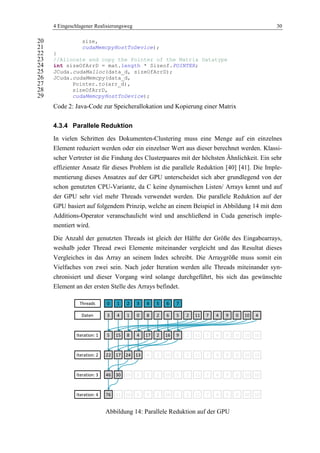 4 Eingeschlagener Realisierungsweg 30
size,20
cudaMemcpyHostToDevice);21
}22
//Allocate and copy the Pointer of the Matrix Datatype23
int sizeOfArrD = mat.length * Sizeof.POINTER;24
JCuda.cudaMalloc(data_d, sizeOfArrD);25
JCuda.cudaMemcpy(data_d,26
Pointer.to(arr_d),27
sizeOfArrD,28
cudaMemcpyHostToDevice);29
Code 2: Java-Code zur Speicherallokation und Kopierung einer Matrix
4.3.4 Parallele Reduktion
In vielen Schritten des Dokumenten-Clustering muss eine Menge auf ein einzelnes
Element reduziert werden oder ein einzelner Wert aus dieser berechnet werden. Klassi-
scher Vertreter ist die Findung des Clusterpaares mit der höchsten Ähnlichkeit. Ein sehr
effizienter Ansatz für dieses Problem ist die parallele Reduktion [40] [41]. Die Imple-
mentierung dieses Ansatzes auf der GPU unterscheidet sich aber grundlegend von der
schon genutzten CPU-Variante, da C keine dynamischen Listen/ Arrays kennt und auf
der GPU sehr viel mehr Threads verwendet werden. Die parallele Reduktion auf der
GPU basiert auf folgendem Prinzip, welche an einem Beispiel in Abbildung 14 mit dem
Additions-Operator veranschaulicht wird und anschließend in Cuda generisch imple-
mentiert wird.
Die Anzahl der genutzten Threads ist gleich der Hälfte der Größe des Eingabearrays,
weshalb jeder Thread zwei Elemente miteinander vergleicht und das Resultat dieses
Vergleiches in das Array an seinem Index schreibt. Die Arraygröße muss somit ein
Vielfaches von zwei sein. Nach jeder Iteration werden alle Threads miteinander syn-
chronisiert und dieser Vorgang wird solange durchgeführt, bis sich das gewünschte
Element an der ersten Stelle des Arrays befindet.
Abbildung 14: Parallele Reduktion auf der GPU
0 1 2 4 5 6 73
3 4 1 0 8 2 6 5
Threads
Daten 2 11 7 4 9 0 10
5 15 8 4 17 2 16 9 2 11 7 4 9 0 10
4
10
22 17 24 13 9 2 10 5 2 11 7 4 9 0 10 10
46 30 10 5 9 2 10 5 2 11 7 4 9 0 10 10
76 11 10 5 9 2 10 5 2 11 7 4 9 0 10 10
Iteration: 1
Iteration: 2
Iteration: 3
Iteration: 4
 