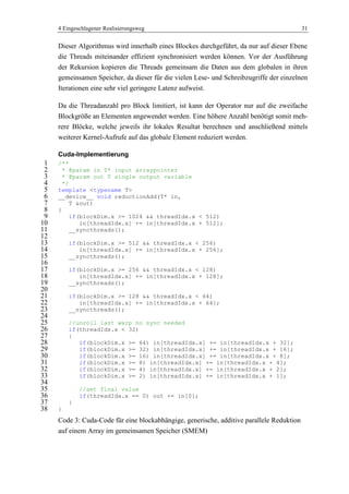 4 Eingeschlagener Realisierungsweg 31
Dieser Algorithmus wird innerhalb eines Blockes durchgeführt, da nur auf dieser Ebene
die Threads miteinander effizient synchronisiert werden können. Vor der Ausführung
der Rekursion kopieren die Threads gemeinsam die Daten aus dem globalen in ihren
gemeinsamen Speicher, da dieser für die vielen Lese- und Schreibzugriffe der einzelnen
Iterationen eine sehr viel geringere Latenz aufweist.
Da die Threadanzahl pro Block limitiert, ist kann der Operator nur auf die zweifache
Blockgröße an Elementen angewendet werden. Eine höhere Anzahl benötigt somit meh-
rere Blöcke, welche jeweils ihr lokales Resultat berechnen und anschließend mittels
weiterer Kernel-Aufrufe auf das globale Element reduziert werden.
Cuda-Implementierung
/**1
* @param in T* input arraypointer2
* @param out T single output variable3
*/4
template <typename T>5
__device__ void reductionAdd(T* in,6
T &out)7
{8
if(blockDim.x >= 1024 && threadIdx.x < 512)9
in[threadIdx.x] += in[threadIdx.x + 512];10
__syncthreads();11
12
if(blockDim.x >= 512 && threadIdx.x < 256)13
in[threadIdx.x] += in[threadIdx.x + 256];14
__syncthreads();15
16
if(blockDim.x >= 256 && threadIdx.x < 128)17
in[threadIdx.x] += in[threadIdx.x + 128];18
__syncthreads();19
20
if(blockDim.x >= 128 && threadIdx.x < 64)21
in[threadIdx.x] += in[threadIdx.x + 64];22
__syncthreads();23
24
//unroll last warp no sync needed25
if(threadIdx.x < 32)26
{27
if(blockDim.x >= 64) in[threadIdx.x] += in[threadIdx.x + 32];28
if(blockDim.x >= 32) in[threadIdx.x] += in[threadIdx.x + 16];29
if(blockDim.x >= 16) in[threadIdx.x] += in[threadIdx.x + 8];30
if(blockDim.x >= 8) in[threadIdx.x] += in[threadIdx.x + 4];31
if(blockDim.x >= 4) in[threadIdx.x] += in[threadIdx.x + 2];32
if(blockDim.x >= 2) in[threadIdx.x] += in[threadIdx.x + 1];33
34
//set final value35
if(threadIdx.x == 0) out += in[0];36
}37
}38
Code 3: Cuda-Code für eine blockabhängige, generische, additive parallele Reduktion
auf einem Array im gemeinsamen Speicher (SMEM)
 