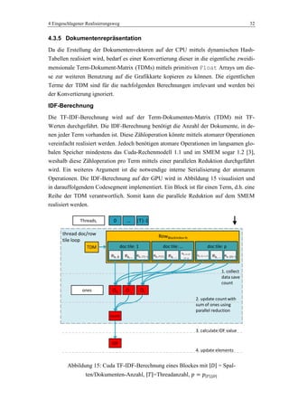4 Eingeschlagener Realisierungsweg 32
4.3.5 Dokumentenrepräsentation
Da die Erstellung der Dokumentenvektoren auf der CPU mittels dynamischen Hash-
Tabellen realisiert wird, bedarf es einer Konvertierung dieser in die eigentliche zweidi-
mensionale Term-Dokument-Matrix (TDMs) mittels primitiven Float Arrays um die-
se zur weiteren Benutzung auf die Grafikkarte kopieren zu können. Die eigentlichen
Terme der TDM sind für die nachfolgenden Berechnungen irrelevant und werden bei
der Konvertierung ignoriert.
IDF-Berechnung
Die TF-IDF-Berechnung wird auf der Term-Dokumenten-Matrix (TDM) mit TF-
Werten durchgeführt. Die IDF-Berechnung benötigt die Anzahl der Dokumente, in de-
nen jeder Term vorhanden ist. Diese Zähloperation könnte mittels atomarer Operationen
vereinfacht realisiert werden. Jedoch benötigen atomare Operationen im langsamen glo-
balen Speicher mindestens das Cuda-Rechenmodell 1.1 und im SMEM sogar 1.2 [3],
weshalb diese Zähloperation pro Term mittels einer parallelen Reduktion durchgeführt
wird. Ein weiteres Argument ist die notwendige interne Serialisierung der atomaren
Operationen. Die IDF-Berechnung auf der GPU wird in Abbildung 15 visualisiert und
in darauffolgendem Codesegment implementiert. Ein Block ist für einen Term, d.h. eine
Reihe der TDM verantwortlich. Somit kann die parallele Reduktion auf dem SMEM
realisiert werden.
Abbildung 15: Cuda TF-IDF-Berechnung eines Blockes mit = Spal-
ten/Dokumenten-Anzahl, =Threadanzahl,
thread doc/row
tile loop
RowBlockIndex=b
doc tile: pdoc tile: …doc tile: 1
eb,… eb, |T|-1 eb, |D|-1-|T| eb, … eb, |D|-1eb, i*|T|
eb, (i+1)*
|T|-1)
eb, …eb, 0
TDM
O0 O… Otones
count
IDF
0 … |T|-1Threadsi
1. collect
data save
count
2. update count with
sum of ones using
parallel reduction
3. calculate IDF value
4. update elements
 