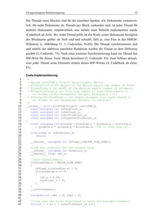 4 Eingeschlagener Realisierungsweg 33
Die Threads eines Blockes sind für die einzelnen Spalten, d.h. Dokumente verantwort-
lich. Da mehr Dokumente als Threads pro Block vorhanden sind, ist jeder Thread für
mehrere Dokumente verantwortlich, was mittels einer Schleife implementiert wurde
(Codeblock ab Zeile: 46). Jeder Thread prüft, ob die Werte seiner Dokumente bezüglich
des Blockterms größer als Null sind und schreibt, falls ja, eine Eins in das SMEM-
Hilfsarray (s. Abbildung 15: 1, Codezeilen: 56-69). Die Threads synchronisieren sich
und mittels der additiven parallelen Reduktion werden die Einsen in dem Hilfsarray
gezählt (2, Codezeile: 73). Nach einer weiteren Synchronisierung kann ein Thread den
IDF-Wert für diesen Term/ Block berechnen (3, Codezeile: 81). Zum Schluss aktuali-
siert jeder Thread seine Elemente mittels dieses IDF-Wertes (4, Codeblock ab Zeile:
87).
Cuda-Implementierung
/*1
* @param inOutTDM_g float** Term-Document Matrix2
* @inTermCount_s int Heigth of the Matrix equals the number of terms3
* @inDocCount_s int Width of the Matrixe equals number of documents4
* @inDocTileCount_s int Tile loop number to load terms equals to5
(s. Formel 12 mit Parametern (heigth, blockDim.x * 2))6
* @inOutputDocTileCount_s int Output document tile count equals to7
(s. Formel 12 mit Parametern (heigth, blockDim.x))8
*/9
__global__ void calcTfIdf(float** inOutTDM_g,10
const unsigned int inTermCount_s,11
const unsigned int inDocCount_s,12
const unsigned int inDocTileCount_s,13
const unsigned int inOutputDocTileCount_s)14
{15
const unsigned int blockId = blockIdx.y * gridDim.x + blockIdx.x16
+ gridDim.x * gridDim.y * blockIdx.z; //3D -> long long int17
18
if(blockId >= inTermCount_s)19
return;20
21
__shared__ unsigned int tfFlags_s[BLOCK_SIZE_POW2];22
23
//idf and termCount for the current term24
__shared__ unsigned int termCount_s;25
__shared__ float idf_s;26
27
//init shared memory28
if(threadIdx.x < BLOCK_SIZE_POW2)29
{30
tfFlags_s[threadIdx.x] = 0;31
if(threadIdx.x == 0)32
{33
idf_s = 0.0f;34
termCount_s = 0;35
}36
}37
__syncthreads();38
39
unsigned int idx1 = 0, idx2 = 0;40
41
//loop over the tiles requirered to count the non-zero elements42
for(int i = 0; i < inDocTileCount_s; i++)43
 