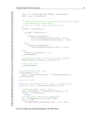 4 Eingeschlagener Realisierungsweg 34
{44
idx1 = i * BLOCK_SIZE_POW2_DOUBLE + threadIdx.x;45
idx2 = idx1 + blockDim.x;46
47
/*48
* Perform global parallel reduction step checking 2 values49
* load values into shared memory50
* save a 1 if input value is greater then 051
*/52
if(idx1 < inDocCount_s)53
{54
if(idx2 < inDocCount_s)55
{56
tfFlags_s[threadIdx.x] =57
(int)(inOutTDM_g[blockId][idx1] > 0.0f)58
+ (int)(inOutTDM_g[blockId][idx2] > 0.0f);59
}60
else61
tfFlags_s[threadIdx.x] =62
(int)(inOutTDM_g[blockId][idx1] > 0.0f);63
}64
else65
tfFlags_s[threadIdx.x] = 0;66
__syncthreads();67
68
//Do Reduction with to count the non-zero elements69
reductionAdd_ui(tfFlags_s, termCount_s);70
71
//sync tile loop72
__syncthreads();73
}74
75
//calculate shared idf value76
if(threadIdx.x == 0)77
idf_s = log10f(inDocCount_s) - log10f(termCount_s);78
__syncthreads();79
80
float tf = 0.0f;81
82
//loop over the documents this thread is responsible of83
for(int b = 0; b < inOutputDocTileCount_s; b++)84
{85
//coalesced global memory indexing86
idx1 = threadIdx.x * inOutputDocTileCount_s + b;87
if(idx1 >= inDocCount_s)88
break;89
//reduce global memory write operations90
tf = inOutMatTermDoc_g[blockId][idx1];91
if(tf > 0.0f)92
inOutMatTermDoc_g[blockId][idx1] = tf * idf_s;93
}94
}95
Code 4: Cuda-Code zur Berechnung der TF-IDF-Werte
 