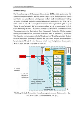 4 Eingeschlagener Realisierungsweg 35
Normalisierung
Die Normalisierung der Dokumentenvektoren in der TDM erfolgt spaltenweise. Die
Normalisierung eines Vektors benötigt dessen Länge, welche abhängig von den einzel-
nen Werten ist. Anhand dieser Überlegungen wird die Cuda-Gitter-Struktur wie folgt
verwendet: Ein Block normalisiert einen Dokumenten-Spaltenvektor der TDM. Da es
mehr Terme in der TDM als mögliche maximale Threads pro Block gibt, ist jeder
Thread für eine Teilmenge der Terme verantwortlich, welche er mithilfe einer Schleife
(siehe Abbildung 16 Punkt 1, Codeblock ab Zeile: 42) durchläuft. Zuerst berechnen die
Threads partitionsweise die Quadrate ihrer Elemente (1, Codezeilen: 53-66), um dann
mittels paralleler Reduktion gemeinsam die Summe derer zu berechnen (2, Codezeile:
70). Daraufhin synchronisieren sich alle Threads und ein Thread berechnet die Rezipro-
ke der Wurzel dieser Summe (3, Codezeile: 80). Nach einer weiteren Synchronisierung
berechnet jeder Thread für seine Elemente mittels einer Multiplikation die normierten
Werte (4, nicht skizziert, Codeblock ab Zeile: 87).
Abbildung 16: Cuda-Zeilenvektor-Normalisierungsschema eines Blockes mit = Zei-
len/ Term-Anzahl, =Threadanzahl,
thread column tile loop
P0
P…
Pt
products
ColumnBlockIndex=b
elementtile:p
em-1-|T|, b
e…, b
em-1, b
elementtile:…
ei*|T|, b
e(i+1)*|T|-1 , b
e…, b
elementtile:1
e…, b
e|T|-1, b
e0, bsumrcpRoot
2. update sum with
sum of products using
parallel reduction
1. collect data
calculate products
3. calculate
reciprocal
square root
4. update
elements
TDM
0
…
|T|-1
Threadsi
 