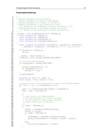 4 Eingeschlagener Realisierungsweg 36
Cuda-Implementierung
/*1
* @param inOutMat_g float** Matrix2
* @param inWidth_s int width of the Matrix3
* @param inHeight_s int height of the Matrix4
* @param inTileCount_s int Column Tile Count5
(s. Formel 12 mit Parametern (heigth, blockDim.x * 2))6
* @inOutputTileCount_s int Output column tile count7
(s. Formel 12 mit Parametern (heigth, blockDim.x))8
*/9
__global__ void normColumn(float** inOutMat_g,10
const unsigned int inWidth_s,11
const unsigned int inHeight_s,12
const unsigned int inTileCount_s,13
const unsigned int inOutputTileCount_s)14
{15
const unsigned int blockId = blockIdx.y * gridDim.x + blockIdx.x16
+ gridDim.x * gridDim.y * blockIdx.z; //3D -> long long int17
18
if (blockId >= inWidth_s)19
return;20
21
__shared__ float dotSum_s;22
__shared__ float values_s[BLOCK_SIZE_POW2];23
24
//initialize shared memory25
if (threadIdx.x < BLOCK_SIZE_POW2)26
{27
values_s[threadIdx.x] = 0;28
if (threadIdx.x == 0)29
dotSum_s = 0.0f;30
}31
__syncthreads();32
33
unsigned int idx1 = 0, idx2 = 0;34
float value1 = 0.0f, value2 = 0.0f;35
36
//loop over the tiles requirered to compute the dotSum element37
for (int i = 0; i < inTileCount_s; i++)38
{39
idx1 = i * BLOCK_SIZE_POW2_DOUBLE + threadIdx.x;40
idx2 = idx1 + blockDim.x;41
42
/*43
* load values into shared memory44
* calculate product of 2 values already45
* at this stage so that normal reduction46
* steps result only in addition47
*/48
if (idx1 < inHeight_s)49
{50
value1 = inOutMat_g[idx1][blockId];51
value1 *= value1;52
if (idx2 < inHeigth_s)53
{54
valueTemp2 = inOutMat_g[idx2][blockId];55
values_s[threadIdx.x] = value1 + value2 * value2;56
}57
else58
values_s[threadIdx.x] = value1;59
}60
 